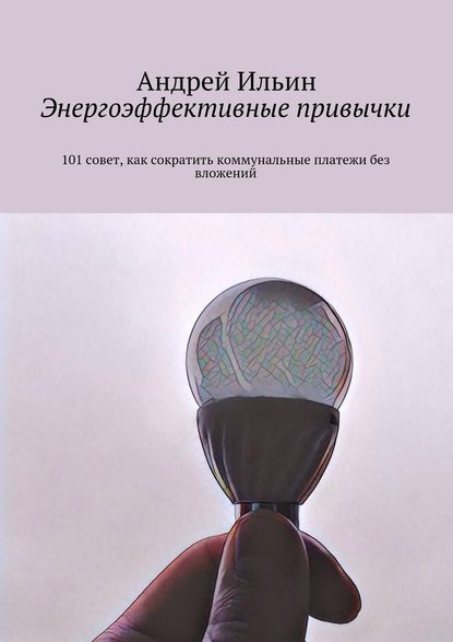 Энергоэффективные привычки. 101 совет, как сократить коммунальные платежи без вложений - А. В. Ильин