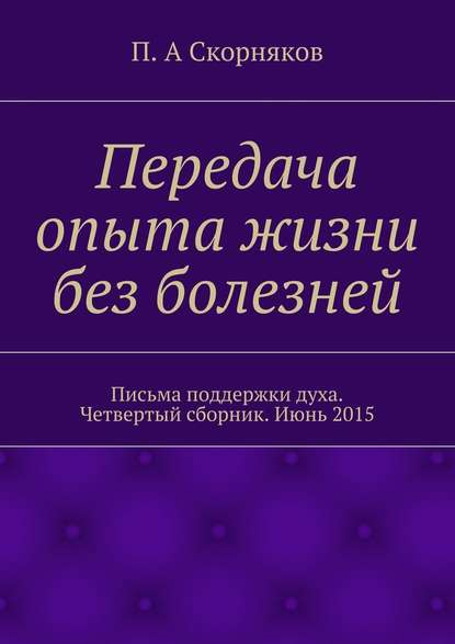 Передача опыта жизни без болезней. Письма поддержки духа. Четвертый сборник. Июнь 2015 - П. А. Скорняков