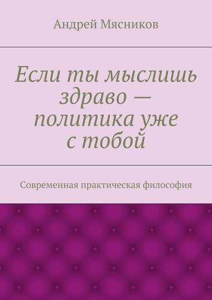 Если ты мыслишь здраво – политика уже с тобой. Современная практическая философия — Андрей Геннадьевич Мясников