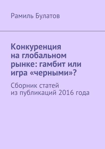 Конкуренция на глобальном рынке: гамбит или игра «черными»? Сборник статей из публикаций 2016 года — Рамиль Булатов