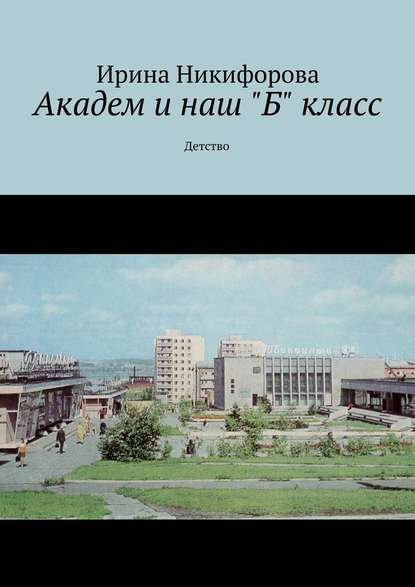 Академ и наш «Б» класс. Детство - Ирина Никифорова