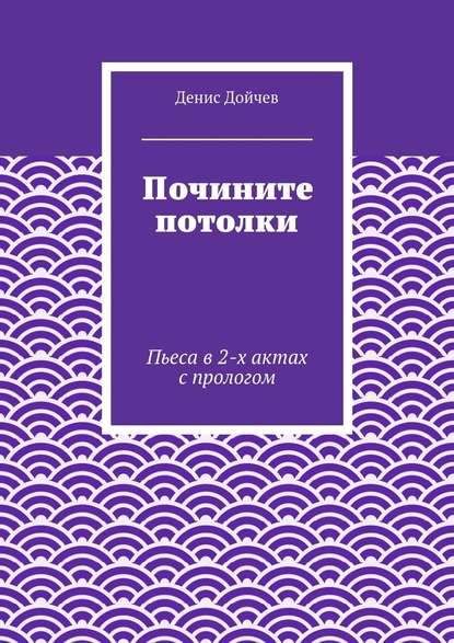 Почините потолки. Пьеса в 2-х актах с прологом - Денис Дойчев