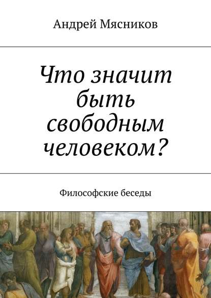 Что значит быть свободным человеком? Философские беседы - Андрей Геннадьевич Мясников