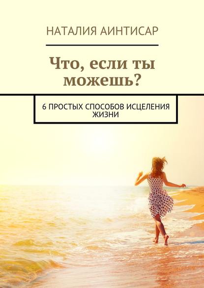 Что, если ты можешь? 6 простых способов исцеления жизни - Наталия Аинтисар