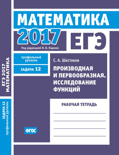 ЕГЭ 2017. Математика. Производная и первообразная. Исследование функций. Задача 12 (профильный уровень). Рабочая тетрадь - С. А. Шестаков