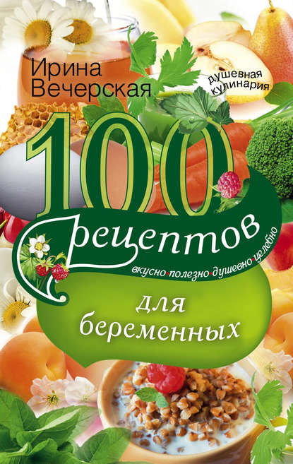 100 рецептов питания для беременных. Вкусно, полезно, душевно, целебно - Ирина Вечерская