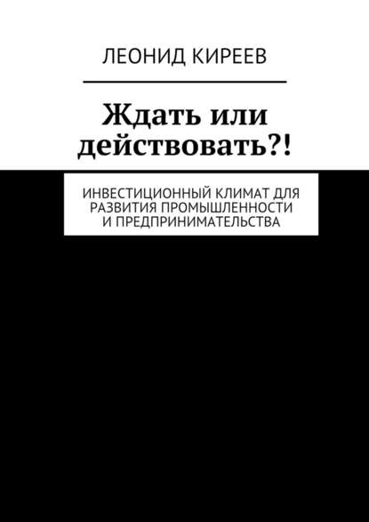 Ждать или действовать?! Инвестиционный климат для развития промышленности и предпринимательства - Леонид Григорьевич Киреев