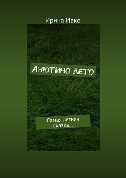 Анютино лето. Самая летняя сказка… - Ирина Ивко