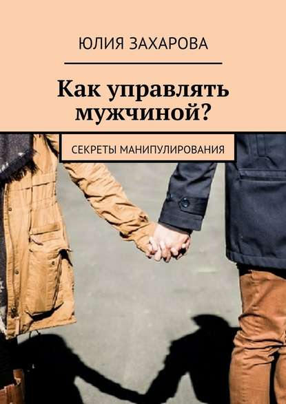 Как управлять мужчиной? Секреты манипулирования - Юлия Захарова