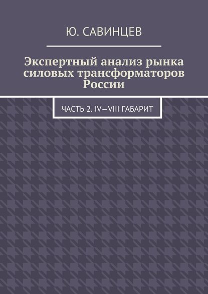 Экспертный анализ рынка силовых трансформаторов России. Часть 2. IV—VIII габарит - Юрий Михайлович Савинцев