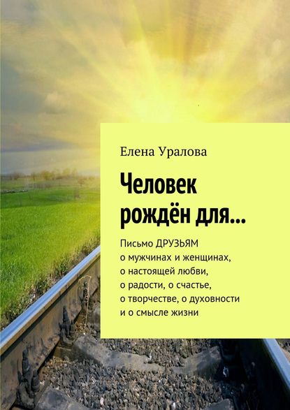 Человек рождён для… Письмо ДРУЗЬЯМ о мужчинах и женщинах, о настоящей любви, о радости, о счастье, о творчестве, о духовности и о смысле жизни — Елена Уралова