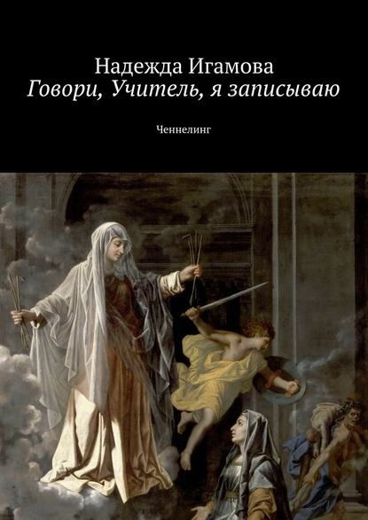 Говори, Учитель, я записываю. Ченнелинг - Надежда Васильевна Игамова