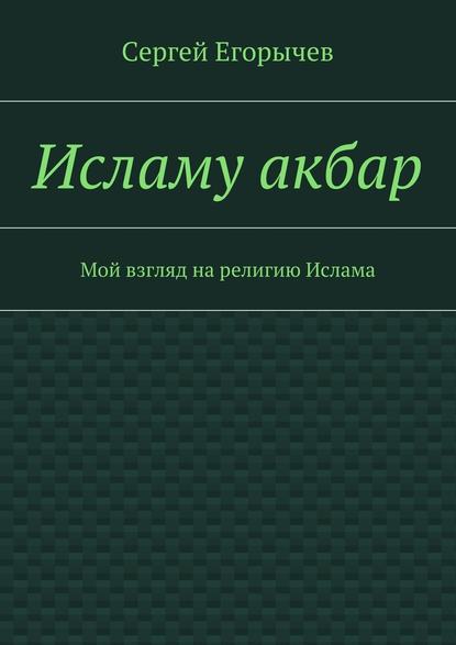 Исламу акбар. Мой взгляд на религию Ислама — Сергей Викторович Егорычев