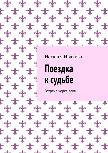 Поездка к судьбе. Встреча через века - Наталья Ивачева