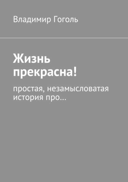 Жизнь прекрасна! Простая, незамысловатая история про… — Владимир Павлович Гоголь