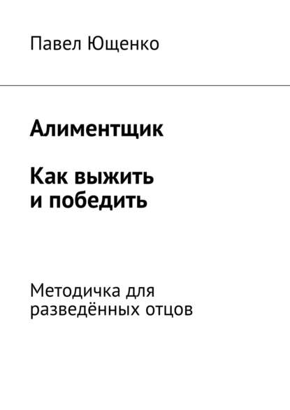 Алиментщик. Как выжить и победить. Методичка для разведённых отцов — Павел Ющенко