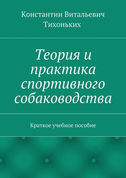 Теория и практика спортивного собаководства. Краткое учебное пособие - Константин Витальевич Тихоньких