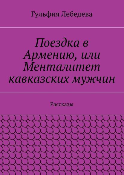 Поездка в Армению, или Менталитет кавказских мужчин. Рассказы — Гульфия Лебедева