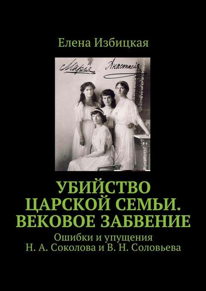 Убийство царской семьи. Вековое забвение. Ошибки и упущения Н. А. Соколова и В. Н. Соловьева - Елена Николаевна Избицкая