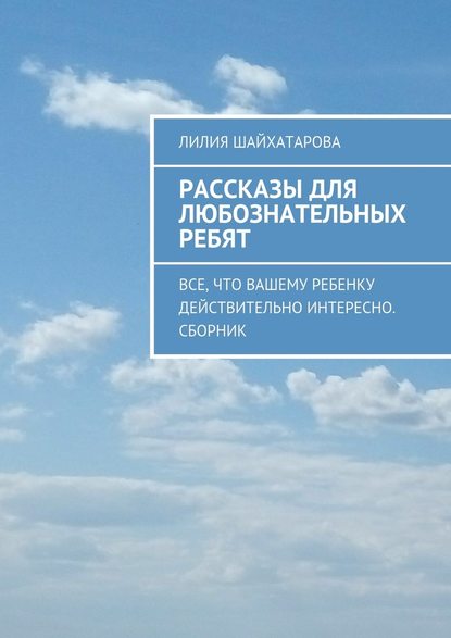 Рассказы для любознательных ребят. Все, что вашему ребенку действительно интересно. Сборник - Лилия Шайхатарова