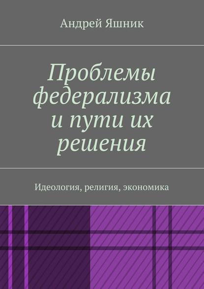 Проблемы федерализма и пути их решения. Идеология, религия, экономика — Андрей Николаевич Яшник