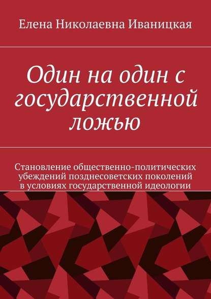 Один на один с государственной ложью. Становление общественно-политических убеждений позднесоветских поколений в условиях государственной идеологии - Елена Николаевна Иваницкая