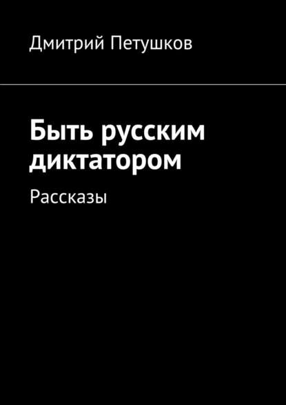 Быть русским диктатором. Рассказы - Дмитрий Петушков