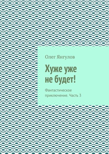 Хуже уже не будет! Фантастическое приключение. Часть 3 - Олег Михайлович Янгулов