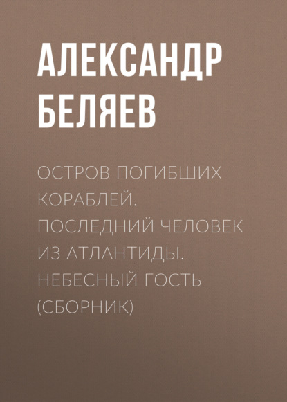 Остров погибших кораблей. Последний человек из Атлантиды. Небесный гость (сборник) - Александр Беляев