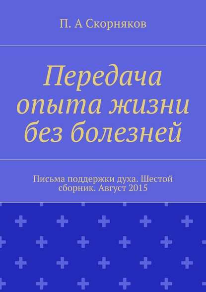 Передача опыта жизни без болезней. Письма поддержки духа. Шестой сборник. Август 2015 - П. А. Скорняков