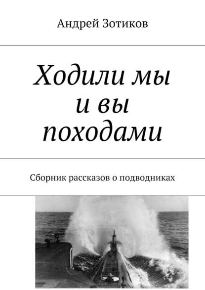 Ходили мы и вы походами. Сборник рассказов о подводниках - Андрей Гелиосович Зотиков