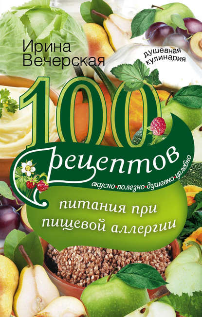 100 рецептов питания при пищевой аллергии. Вкусно, полезно, душевно, целебно - Ирина Вечерская