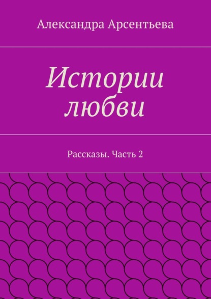 Истории любви. Рассказы. Часть 2 — Александра Арсентьева