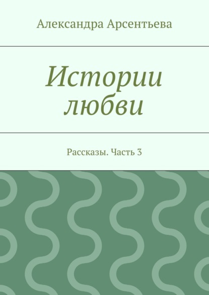 Истории любви. Рассказы. Часть 3 - Александра Арсентьева