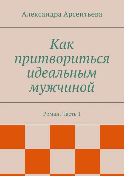 Как притвориться идеальным мужчиной. Роман. Часть 1 — Александра Арсентьева