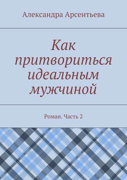 Как притвориться идеальным мужчиной. Роман. Часть 2 — Александра Арсентьева