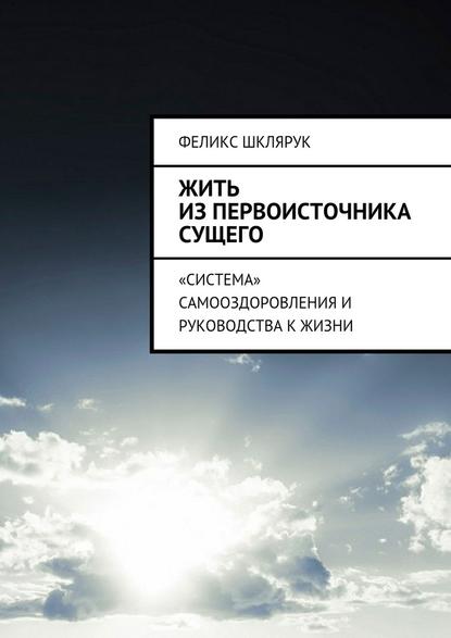 Жить из Первоисточника Сущего. «Система» самооздоровления и руководства к жизни - Феликс Шклярук