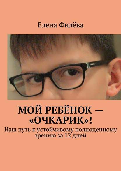 Мой ребёнок – «очкарик»! Наш путь к устойчивому полноценному зрению за 12 дней - Елена Филёва