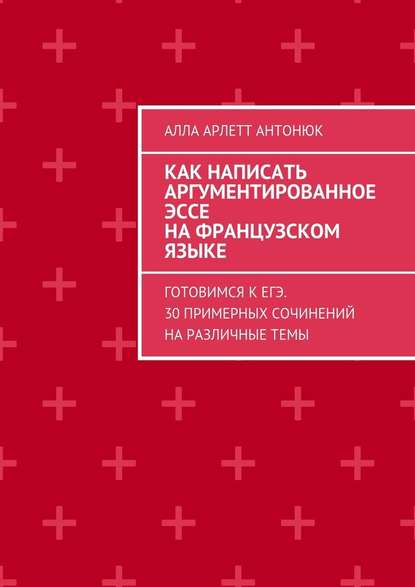 Как написать аргументированное эссе на французском языке. Готовимся к ЕГЭ. 30 примерных сочинений на различные темы - Алла Арлетт Антонюк