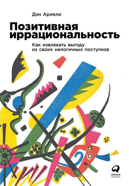 Позитивная иррациональность. Как извлекать выгоду из своих нелогичных поступков - Дэн Ариели