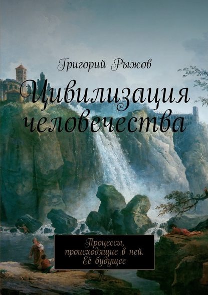 Цивилизация человечества. Процессы, происходящие в ней. Её будущее — Григорий Михайлович Рыжов