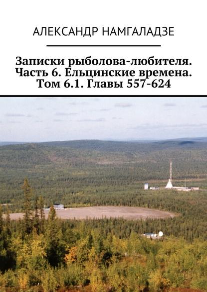 Записки рыболова-любителя. Часть 6. Ельцинские времена. Том 6.1. Главы 557-624 — Александр Намгаладзе