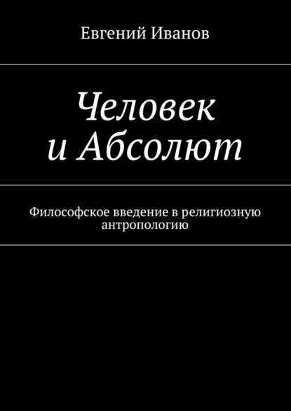 Человек и Абсолют. Философское введение в религиозную антропологию - Евгений Михайлович Иванов