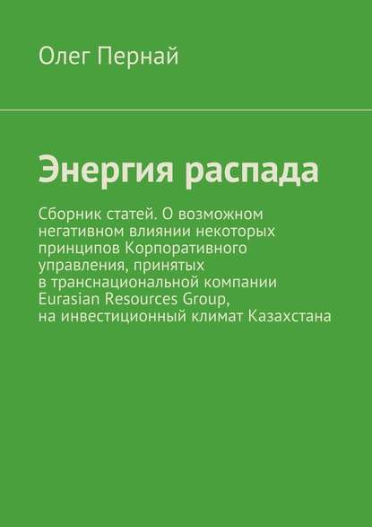 Энергия распада. Сборник статей. О возможном негативном влиянии некоторых принципов Корпоративного управления, принятых в транснациональной компании Eurasian Resources Group, на инвестиционный климат Казахстана - Олег Анатольевич Пернай