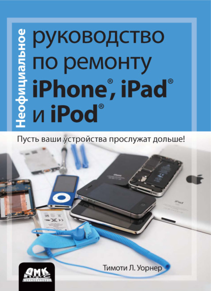 Неофициальное руководство по ремонту iPhone, iPad и iPod. Пусть ваши устройства прослужат дольше! — Тимоти Л. Уорнер