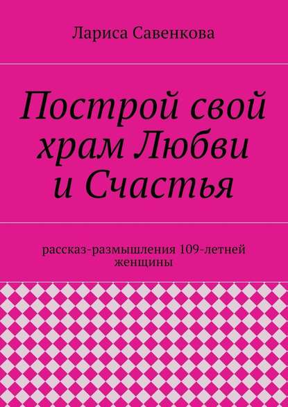 Построй свой храм Любви и Счастья. Размышления 109-летней женщины - Лариса Савенкова