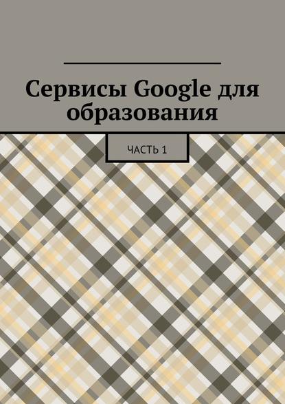 Сервисы Google для образования. Часть 1 - Коллектив авторов