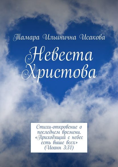 Невеста Христова. Стихи-откровение о последнем времени. «Приходящий с небес есть выше всех» (Иоанн 3:31) - Тамара Ильинична Исакова