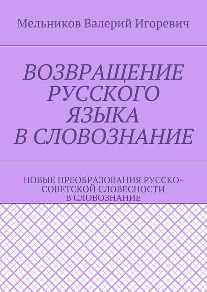 ВОЗВРАЩЕНИЕ РУССКОГО ЯЗЫКА В СЛОВОЗНАНИЕ. НОВЫЕ ПРЕОБРАЗОВАНИЯ РУССКО-СОВЕТСКОЙ СЛОВЕСНОСТИ В СЛОВОЗНАНИЕ - Валерий Игоревич Мельников