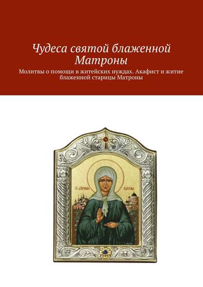 Чудеса святой блаженной Матроны. Молитвы о помощи в житейских нуждах. Акафист и житие блаженной старицы Матроны - Коллектив авторов